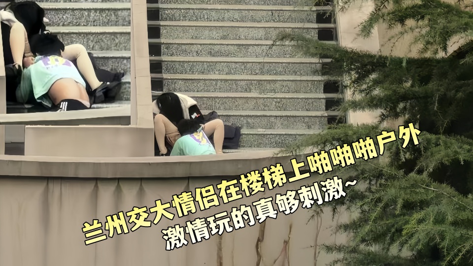 兰州交大情侣在楼梯上啪啪啪户外激情玩的真够刺激~